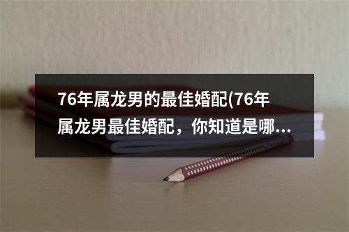 76年属龙男的佳婚配(76年属龙男佳婚配，你知道是哪些星座吗？)