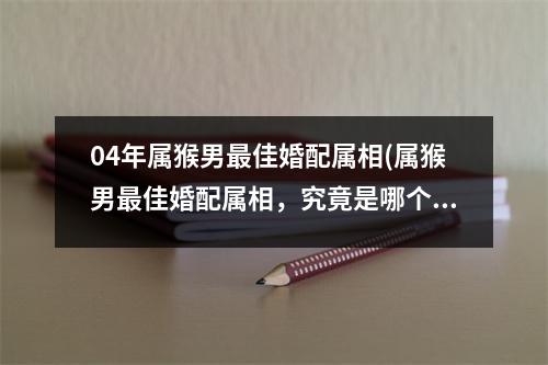 04年属猴男佳婚配属相(属猴男佳婚配属相，究竟是哪个？)