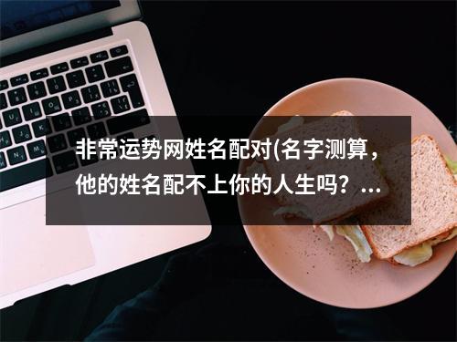 非常运势网姓名配对(名字测算，他的姓名配不上你的人生吗？)