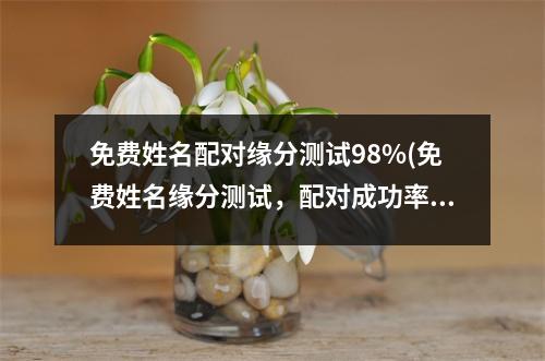 免费姓名配对缘分测试98%(免费姓名缘分测试，配对成功率98%)