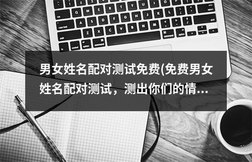 男女姓名配对测试免费(免费男女姓名配对测试，测出你们的情缘契合度！)