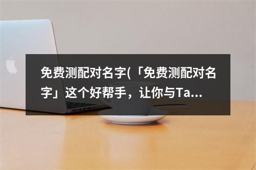 免费测配对名字(「免费测配对名字」这个好帮手，让你与Ta的缘分早日到来！)