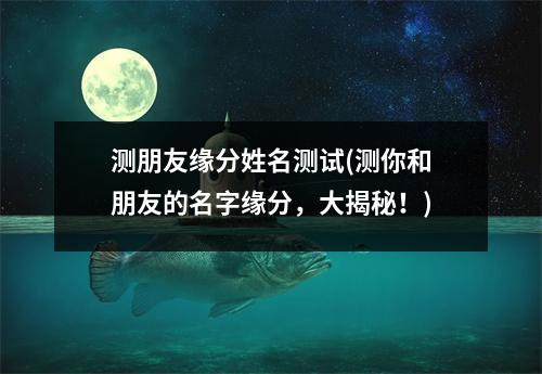 测朋友缘分姓名测试(测你和朋友的名字缘分，大揭秘！)