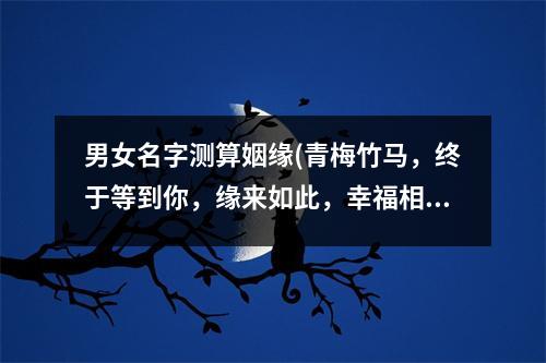 男女名字测算姻缘(青梅竹马，终于等到你，缘来如此，幸福相守，一生一世，爱在天涯。)