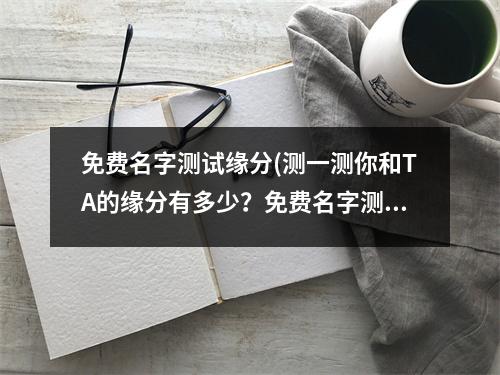 免费名字测试缘分(测一测你和TA的缘分有多少？免费名字测试，轻松揭开你们的爱情命运！)