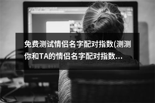 免费测试情侣名字配对指数(测测你和TA的情侣名字配对指数，快来试试！)