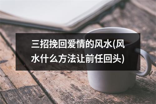 三招挽回爱情的风水(风水什么方法让前任回头)