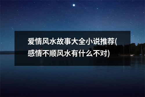 爱情风水故事大全小说推荐(感情不顺风水有什么不对)