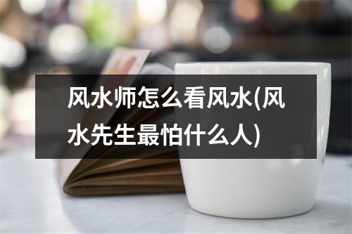 风水师怎么看风水(风水先生怕什么人)