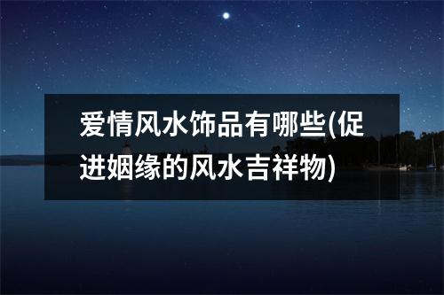 爱情风水饰品有哪些(促进姻缘的风水吉祥物)