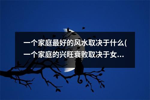 一个家庭好的风水取决于什么(一个家庭的兴旺衰败取决于女人)