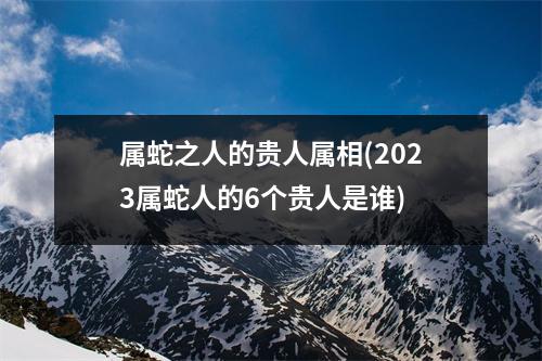 属蛇之人的贵人属相(2023属蛇人的6个贵人是谁)