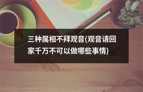 三种属相不拜观音(观音请回家千万不可以做哪些事情)