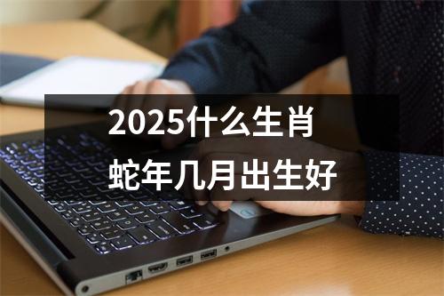 2025什么生肖蛇年几月出生好