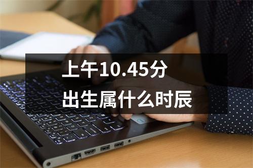 上午10.45分出生属什么时辰