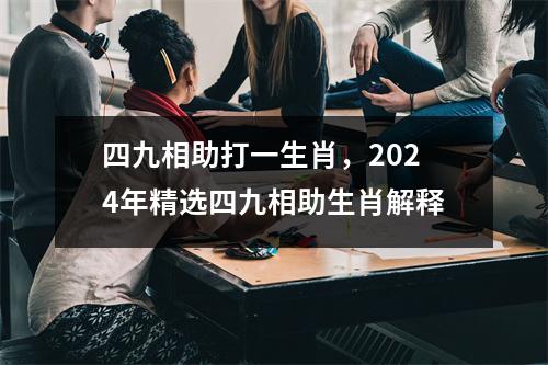 四九相助打一生肖，2024年精选四九相助生肖解释