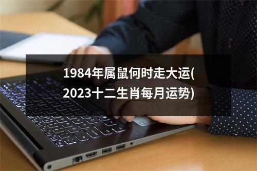 1984年属鼠何时走大运(2023十二生肖每月运势)