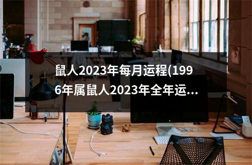 鼠人2023年每月运程(1996年属鼠人2023年全年运势运程)