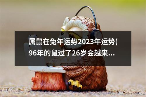 属鼠在兔年运势2023年运势(96年的鼠过了26岁会越来越好)