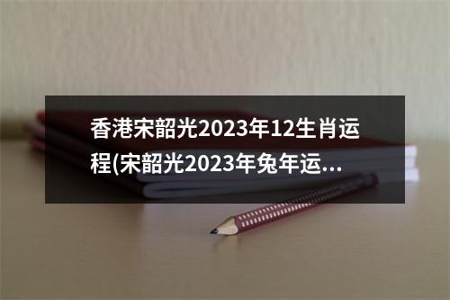 香港宋韶光2023年12生肖运程(宋韶光2023年兔年运程属鼠)