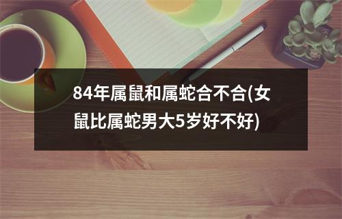 84年属鼠和属蛇合不合(女鼠比属蛇男大5岁好不好)