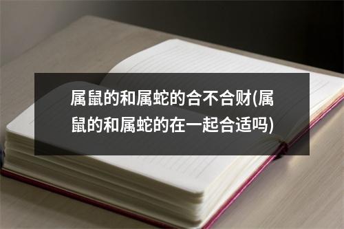 属鼠的和属蛇的合不合财(属鼠的和属蛇的在一起合适吗)