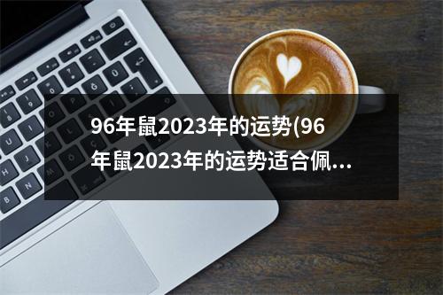 96年鼠2023年的运势(96年鼠2023年的运势适合佩戴什么饰品男)