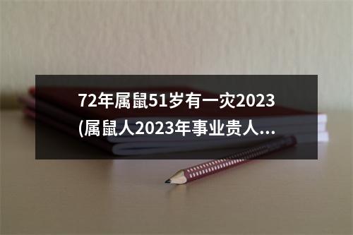 72年属鼠51岁有一灾2023(属鼠人2023年事业贵人在几月)