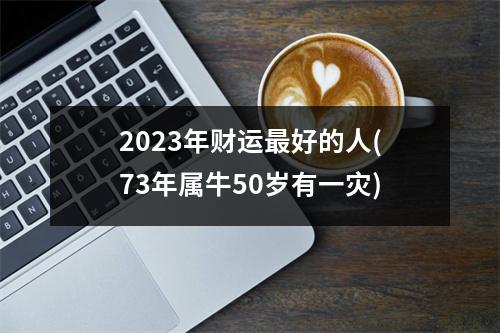 2023年财运好的人(73年属牛50岁有一灾)