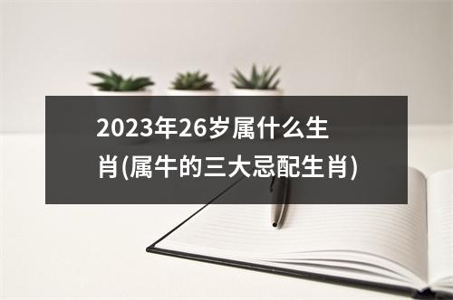 2023年26岁属什么生肖(属牛的三大忌配生肖)