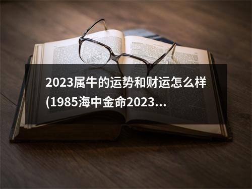 2023属牛的运势和财运怎么样(1985海中金命2023年运势)