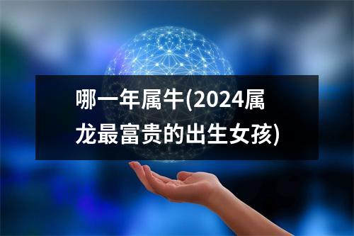 哪一年属牛(2024属龙富贵的出生女孩)