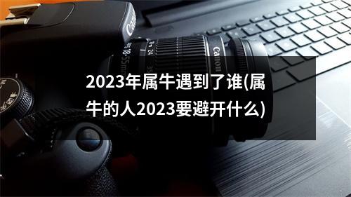 2023年属牛遇到了谁(属牛的人2023要避开什么)