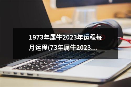 1973年属牛2023年运程每月运程(73年属牛2023年有三喜)