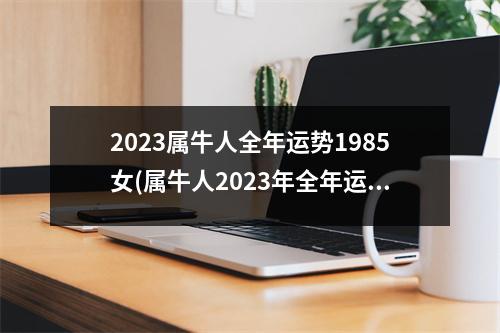 2023属牛人全年运势1985女(属牛人2023年全年运势详解1985女)