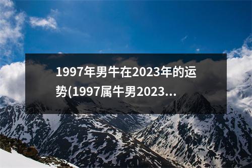 1997年男牛在2023年的运势(1997属牛男2023年有大喜缠身)