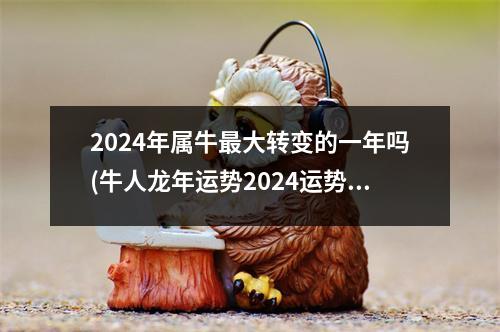 2024年属牛大转变的一年吗(牛人龙年运势2024运势详解)