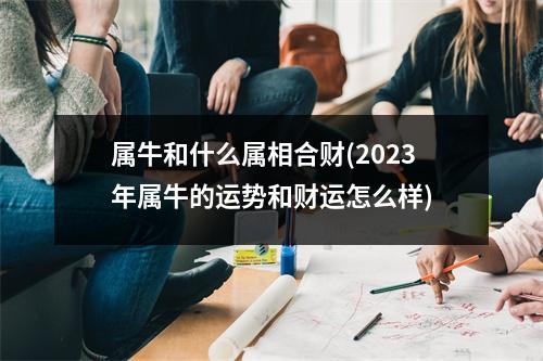 属牛和什么属相合财(2023年属牛的运势和财运怎么样)