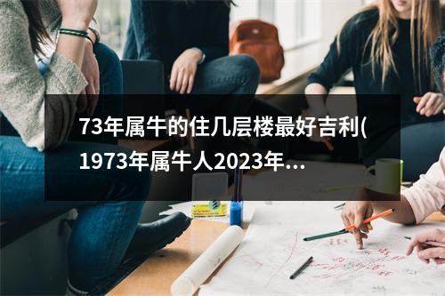 73年属牛的住几层楼好吉利(1973年属牛人2023年搬家吉日)