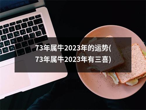 73年属牛2023年的运势(73年属牛2023年有三喜)