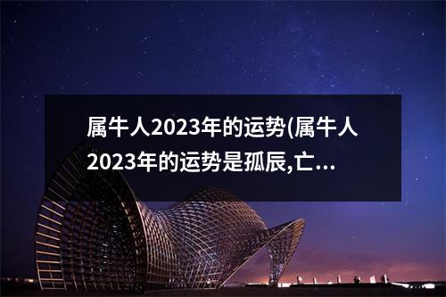 属牛人2023年的运势(属牛人2023年的运势是孤辰,亡神,贯索是什么意思)