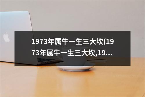 1973年属牛一生三大坎(1973年属牛一生三大坎,1973年属牛一生运程)