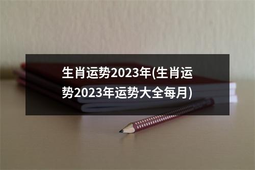 生肖运势2023年(生肖运势2023年运势大全每月)