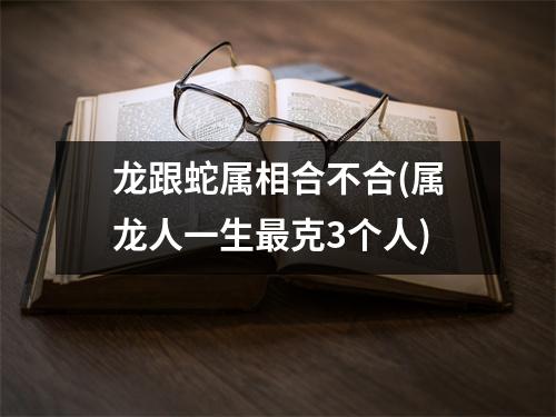 龙跟蛇属相合不合(属龙人一生克3个人)