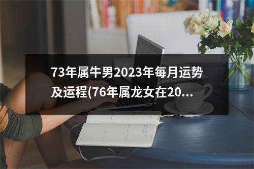 73年属牛男2023年每月运势及运程(76年属龙女在2023年的运势和财运)