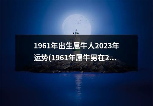 1961年出生属牛人2023年运势(1961年属牛男在2023年好不好)