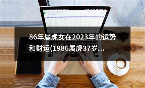 86年属虎女在2023年的运势和财运(1986属虎37岁后有十年大运)