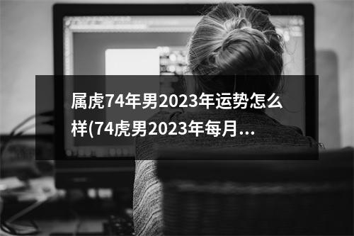 属虎74年男2023年运势怎么样(74虎男2023年每月运势完整版)