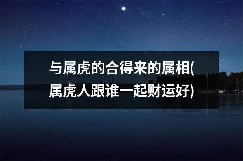 与属虎的合得来的属相(属虎人跟谁一起财运好)