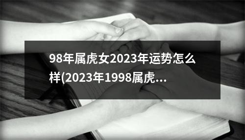 98年属虎女2023年运势怎么样(2023年1998属虎女的全年每月)